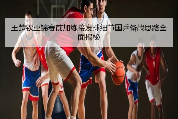 王楚钦亚锦赛前加练接发球细节国乒备战思路全面揭秘